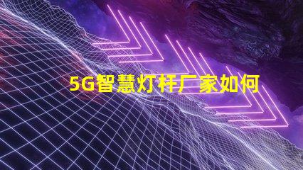 5G智慧灯杆厂家如何选择最优质的供应商