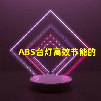 ABS台灯高效节能的照明解决方案,您准备好了吗