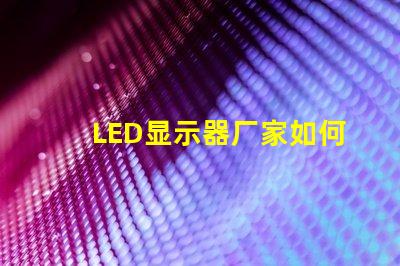 LED显示器厂家如何选择优质LED显示器制造商