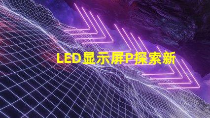 LED显示屏P探索新一代高亮度显示技术的可能性