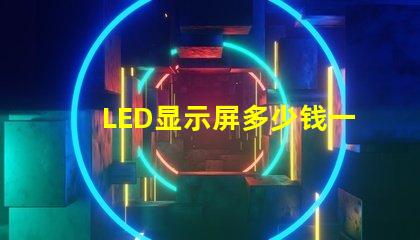 LED显示屏多少钱一个平方揭示市场价格与成本的真相