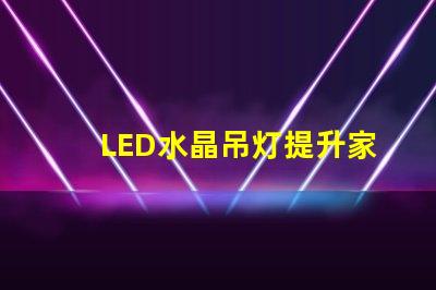 LED水晶吊灯提升家居品质的绝佳选择