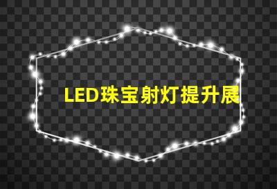 LED珠宝射灯提升展示效果的理想选择吗