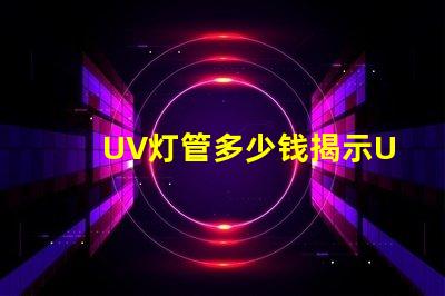 UV灯管多少钱揭示UV灯管市场价格背后的秘密