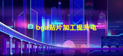 bga贴片加工提升电子产品性能的关键工艺