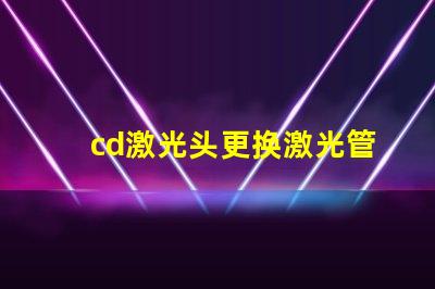 cd激光头更换激光管确保光源效率提升的关键步骤