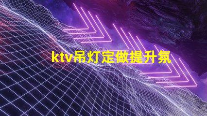 ktv吊灯定做提升氛围的定制解决方案,适合各类场所