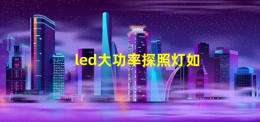 led大功率探照灯如何选择最佳照明解决方案