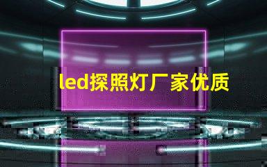 led探照灯厂家优质探照灯供应商的选择指南