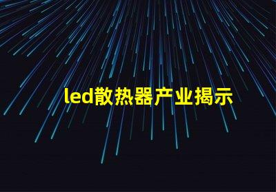 led散热器产业揭示产业潜力与技术挑战