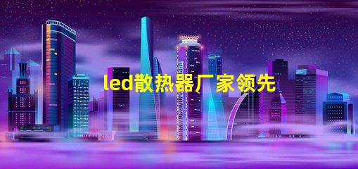 led散热器厂家领先技术与行业标准的对比