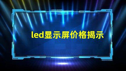 led显示屏价格揭示市场中隐藏的成本秘密