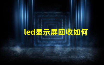 led显示屏回收如何高效处理过时的LED显示屏