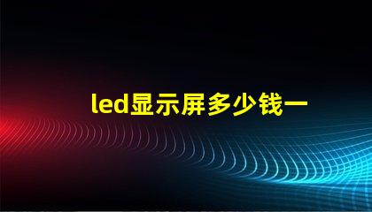 led显示屏多少钱一平方米揭示市场价格与质量的关系