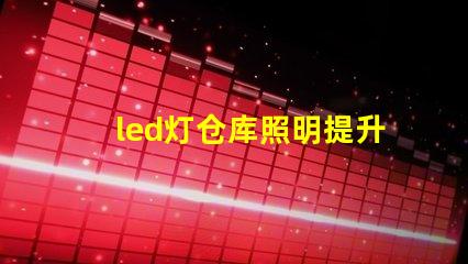 led灯仓库照明提升仓库效率的照明解决方案