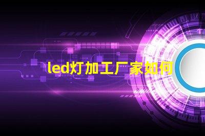 led灯加工厂家如何选择优质LED灯加工厂的重要指南