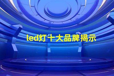 led灯十大品牌揭示市场领先者的秘密