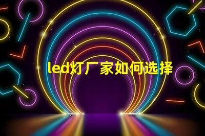 led灯厂家如何选择高质量LED灯制造商