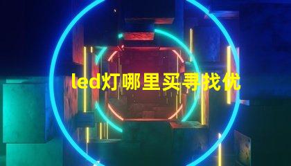 led灯哪里买寻找优质LED灯的最佳渠道