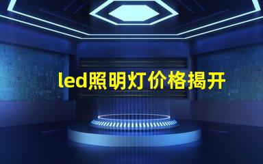 led照明灯价格揭开市场价格真相,如何选择最优方案