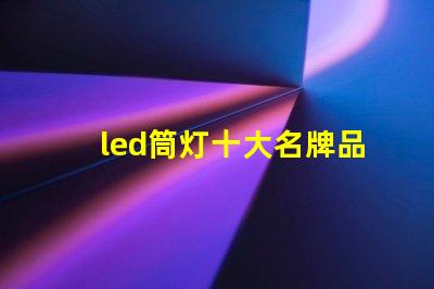 led筒灯十大名牌品牌实力与市场口碑全面解析