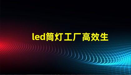 led筒灯工厂高效生产的秘密,你知道吗