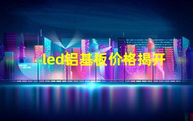 led铝基板价格揭开铝基板的真实成本秘密