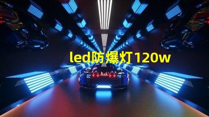 led防爆灯120w高效能照明解决方案的选择理由