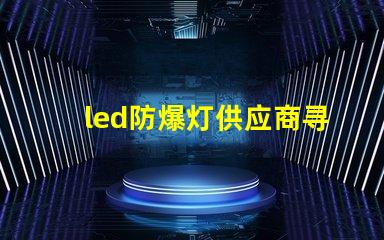 led防爆灯供应商寻找可靠的led防爆灯合作伙伴