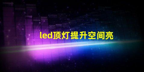 led顶灯提升空间亮度的理想解决方案吗