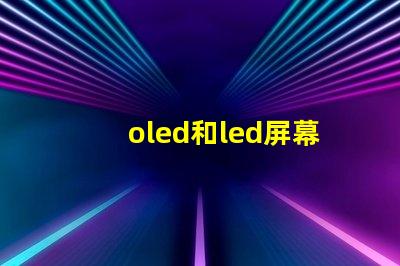 oled和led屏幕的区别全面解析显示技术的优劣势