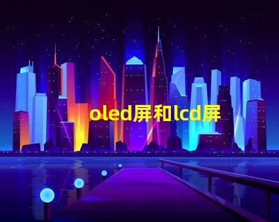 oled屏和lcd屏的区别是什么揭示显示技术选择的关键因素