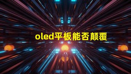 oled平板能否颠覆传统显示技术探索oled平板的未来潜力