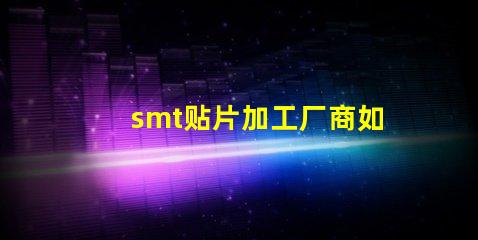 smt贴片加工厂商如何选择高效可靠的合作伙伴