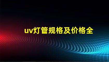 uv灯管规格及价格全面解析UV灯管的规格与市场行情