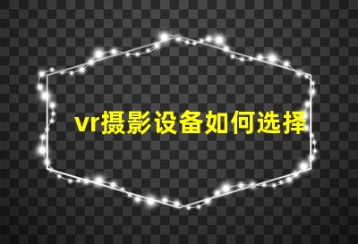 vr摄影设备如何选择最适合您业务的设备