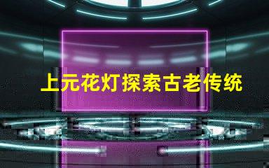 上元花灯探索古老传统与现代设计的交融