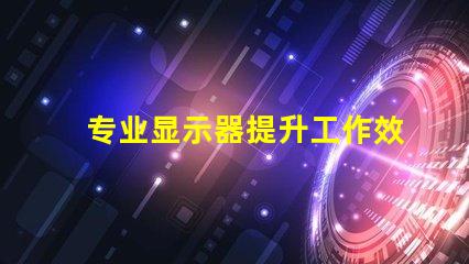 专业显示器提升工作效率的必备工具