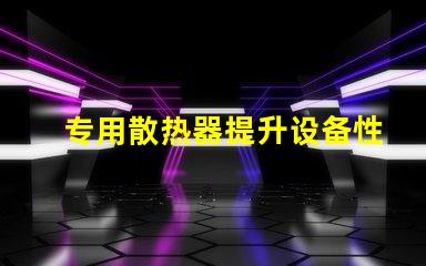 专用散热器提升设备性能的关键要素吗