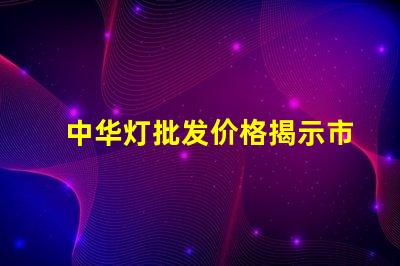 中华灯批发价格揭示市场潜力与隐藏成本