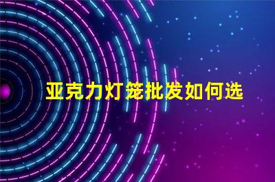 亚克力灯笼批发如何选择优质供应商以降低成本