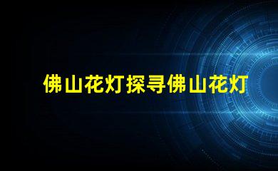 佛山花灯探寻佛山花灯的独特魅力与文化