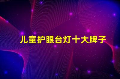 儿童护眼台灯十大牌子护眼效果与品牌权威性分析