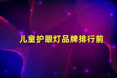 儿童护眼灯品牌排行前十名优质护眼灯选择指南