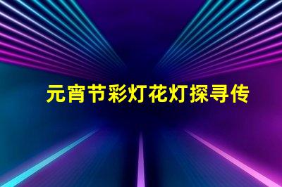 元宵节彩灯花灯探寻传统与现代的灯光奇迹