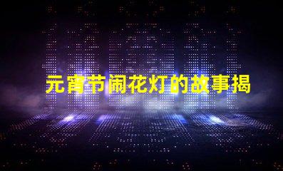 元宵节闹花灯的故事揭秘元宵节背后的传统与意义