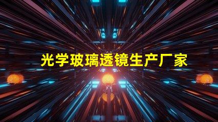 光学玻璃透镜生产厂家优质生产厂家选择指南