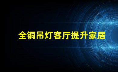 全铜吊灯客厅提升家居氛围的最佳选择吗