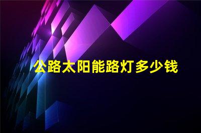 公路太阳能路灯多少钱一套探秘价格背后的成本因素