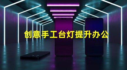 创意手工台灯提升办公环境的独特照明选择